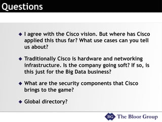 u  I agree with the Cisco vision. But where has Cisco
applied this thus far? What use cases can you tell
us about?
u  Traditionally Cisco is hardware and networking
infrastructure. Is the company going soft? If so, is
this just for the Big Data business?
u  What are the security components that Cisco
brings to the game?
u  Global directory?
 
