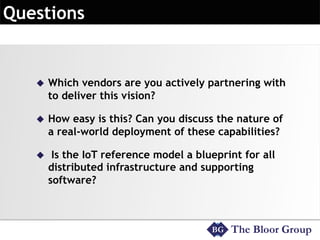 u  Which vendors are you actively partnering with
to deliver this vision?
u  How easy is this? Can you discuss the nature of
a real-world deployment of these capabilities?
u  Is the IoT reference model a blueprint for all
distributed infrastructure and supporting
software?
 