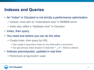 Indexes and Queries
20
•  An "index" in Cloudant is not strictly a performance optimization
•  Instead, more akin to "materialized view" in RDBMS terms
•  Index also called a "database view" in Cloudant
•  Index, then query.
•  You need one before you can do the other
•  Create index, then query by URL
•  Can create a secondary index on any field within a document
•  You get primary index (based on reserved "_id": field) by default
•  Indexes precomputed, updated in real time
•  Performant at big-honkin' scale
 