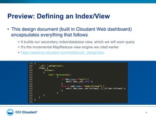 Preview: Defining an Index/View
30
•  This design document (built in Cloudant Web dashboard)
encapsulates everything that follows
•  It builds our secondary index/database view, which we will soon query
•  It's the incremental MapReduce view engine we cited earlier
•  https://webinar.cloudant.com/relational/_design/join
 