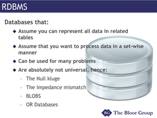 RDBMS
Databases that:
u  Assume you can represent all data in related
tables
u  Assume that you want to process data in a set-wise
manner
u  Can be used for many problems
u  Are absolutely not universal, hence:
•  The Null kluge
•  The impedance mismatch
•  BLOBS
•  OR Databases
 