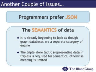 Another Couple of Issues…
Programmers prefer JSON
The SEMANTICS of data
u  It is already beginning to look as though
graph databases are a separate category of
engine
u  The triple store tactic (representing data in
triples) is required for semantics, otherwise
meaning is limited
 