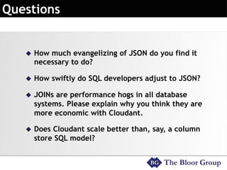 u  How much evangelizing of JSON do you find it
necessary to do?
u  How swiftly do SQL developers adjust to JSON?
u  JOINs are performance hogs in all database
systems. Please explain why you think they are
more economic with Cloudant.
u  Does Cloudant scale better than, say, a column
store SQL model?
 