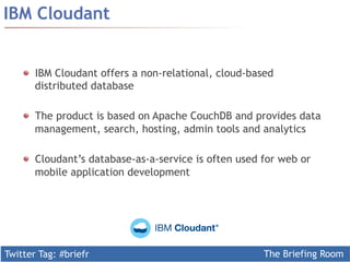 Twitter Tag: #briefr The Briefing Room
IBM Cloudant
  IBM Cloudant offers a non-relational, cloud-based
distributed database
  The product is based on Apache CouchDB and provides data
management, search, hosting, admin tools and analytics
Cloudant’s database-as-a-service is often used for web or
mobile application development
 