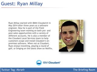 Twitter Tag: #briefr The Briefing Room
Guest: Ryan Millay
Ryan Millay started with IBM® Cloudant® in
May 2014 after three years as a software
engineer. Now he is part of the Field
Engineering team working on both pre- and
post-sales opportunities with a variety of
different accounts. He is also a member of
the Cloudant Local Services team to help
customers scope and install Cloudant’s on-
premises software. When not at Cloudant,
Ryan enjoys travelling, playing a round of
golf, or binging on the latest show on Netflix.
 