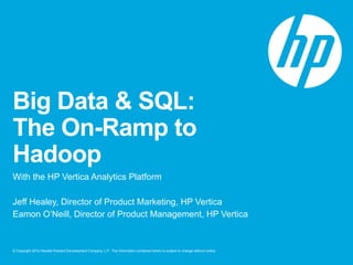 Big Data & SQL: 
The On-Ramp to 
Hadoop 
With the HP Vertica Analytics Platform 
Jeff Healey, Director of Product Marketing, HP Vertica 
Eamon O’Neill, Director of Product Management, HP Vertica 
© Copyright 2014 Hewlett-Packard Development Company, L.P. The information contained herein is subject to change without notice. 
 