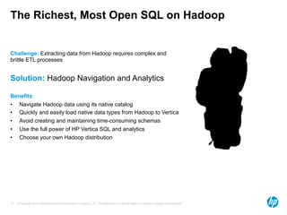 The Richest, Most Open SQL on Hadoop 
Challenge: Extracting data from Hadoop requires complex and 
brittle ETL processes 
Solution: Hadoop Navigation and Analytics 
Benefits: 
• Navigate Hadoop data using its native catalog 
• Quickly and easily load native data types from Hadoop to Vertica 
• Avoid creating and maintaining time-consuming schemas 
• Use the full power of HP Vertica SQL and analytics 
• Choose your own Hadoop distribution 
© Copyright 2014 Hewlett-Packard Development Company, L.P. The information contained herein is subject to change 14 without notice. 
 
