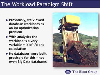 The Workload Paradigm Shift 
u Previously, we viewed 
database workloads as 
an i/o optimization 
problem 
u With analytics the 
workload is a very 
variable mix of i/o and 
calculation 
u No databases were built 
precisely for this – not 
even Big Data databases 
 