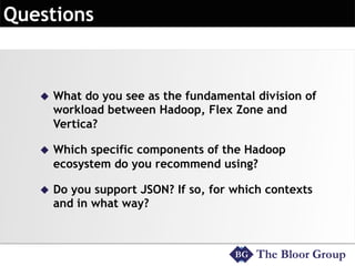 u What do you see as the fundamental division of 
workload between Hadoop, Flex Zone and 
Vertica? 
u Which specific components of the Hadoop 
ecosystem do you recommend using? 
u Do you support JSON? If so, for which contexts 
and in what way? 
 