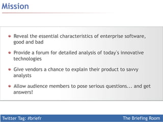 ! Reveal the essential characteristics of enterprise software, 
good and bad 
! Provide a forum for detailed analysis of today’s innovative 
technologies 
! Give vendors a chance to explain their product to savvy 
analysts 
! Allow audience members to pose serious questions... and get 
answers! 
Twitter Tag: #briefr 
The Briefing Room 
Mission 
 