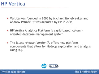 Twitter Tag: #briefr 
The Briefing Room 
HP Vertica 
! Vertica was founded in 2005 by Michael Stonebreaker and 
Andrew Palmer; it was acquired by HP in 2011 
! HP Vertica Analytics Platform is a grid-based, column-oriented 
database management system 
! The latest release, Version 7, offers new platform 
components that allow for Hadoop exploration and analysis 
using SQL 
 