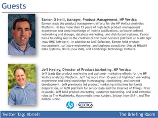 Twitter Tag: #briefr 
The Briefing Room 
Guests 
Eamon O Neill, Manager, Product Management, HP Vertica 
Eamon leads the product management efforts for the HP Vertica Analytics 
Platform. He has more than 15 years of high-tech product management 
experience and deep knowledge of mobile applications, software defined 
networking and storage, database marketing, and distributed systems. Eamon 
had a founding role in the creation of the cloud services platform at BladeLogic 
(now BMC Software). In addition to BMC Software, Eamon held product 
management, software engineering, and business consulting roles at Hitachi 
Data Systems, Unica (now IBM), and Cambridge Technology Partners. 
Jeff Healey, Director of Product Marketing, HP Vertica 
Jeff leads the product marketing and customer marketing efforts for the HP 
Vertica Analytics Platform. Jeff has more than 15 years of high-tech marketing 
experience and deep knowledge in messaging, positioning, and content 
development. Jeff previously led product marketing initiatives for Axeda 
Corporation, an M2M platform for sensor data and the Internet of Things. Prior 
to Axeda, Jeff held product marketing, customer marketing, and lead editorial 
roles at The MathWorks, Macromedia (now Adobe), Sybase (now SAP), and The 
Boston Globe. 
 