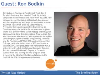 Twitter Tag: #briefr The Briefing Room
Guest: Ron Bodkin
Ron Bodkin is Founder & President of Think Big, A
Teradata Company. Ron founded Think Big to help
companies realize measurable value from Big Data. The
company’s expertise spans all facets of data science
and data engineering and helps our customers to drive
maximum value from their Big Data initiative.
Previously, Ron was vice president Engineering at
Quantcast where he led the data science and engineer
teams that pioneered the use of Hadoop and NoSQL for
batch and real-time decision making. Prior to that, Ron
was Founder of New Aspects, which provided enterprise
consulting for Aspect-oriented programming. Ron was
also Co-Founder and CTO of B2B applications provider
C-Bridge, which he led to team of 900 people and a
successful IPO. Ron graduated with honors from McGill
University with a B.S. in Math and Computer Science.
Ron also earned his Master’s Degree in Computer
Science from MIT, leaving the PhD program after
presenting the idea for C-bridge and placing in the
finals of the 50k Entrepreneurship Contest.
 