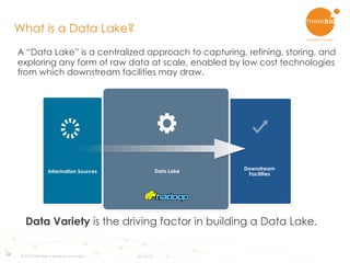 24
A “Data Lake” is a centralized approach to capturing, refining, storing, and
exploring any form of raw data at scale, enabled by low cost technologies
from which downstream facilities may draw.
What is a Data Lake?
Information Sources Data Lake Downstream
Facilities
Data Variety is the driving factor in building a Data Lake.
© 2015 Think Big, a Teradata Company 6/16/15
 