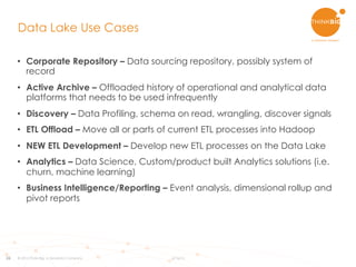 26
•  Corporate Repository – Data sourcing repository, possibly system of
record
•  Active Archive – Offloaded history of operational and analytical data
platforms that needs to be used infrequently
•  Discovery – Data Profiling, schema on read, wrangling, discover signals
•  ETL Offload – Move all or parts of current ETL processes into Hadoop
•  NEW ETL Development – Develop new ETL processes on the Data Lake
•  Analytics – Data Science, Custom/product built Analytics solutions (i.e.
churn, machine learning)
•  Business Intelligence/Reporting – Event analysis, dimensional rollup and
pivot reports
Data Lake Use Cases
© 2015 Think Big, a Teradata Company 6/16/15
 