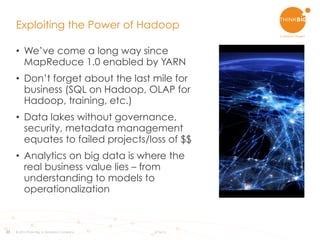33
•  We’ve come a long way since
MapReduce 1.0 enabled by YARN
•  Don’t forget about the last mile for
business (SQL on Hadoop, OLAP for
Hadoop, training, etc.)
•  Data lakes without governance,
security, metadata management
equates to failed projects/loss of $$
•  Analytics on big data is where the
real business value lies – from
understanding to models to
operationalization
Exploiting the Power of Hadoop
© 2015 Think Big, a Teradata Company 6/16/15
 