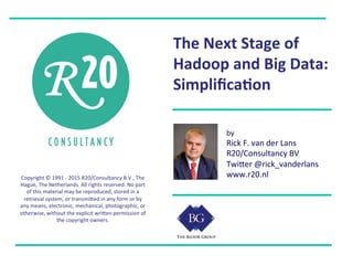 Copyright	
  ©	
  1991	
  -­‐	
  2015	
  R20/Consultancy	
  B.V.,	
  The	
  
Hague,	
  The	
  Netherlands.	
  All	
  rights	
  reserved.	
  No	
  part	
  
of	
  this	
  material	
  may	
  be	
  reproduced,	
  stored	
  in	
  a	
  
retrieval	
  system,	
  or	
  transmiHed	
  in	
  any	
  form	
  or	
  by	
  
any	
  means,	
  electronic,	
  mechanical,	
  photographic,	
  or	
  
otherwise,	
  without	
  the	
  explicit	
  wriHen	
  permission	
  of	
  
the	
  copyright	
  owners.	
  
	
  
The	
  Next	
  Stage	
  of	
  
Hadoop	
  and	
  Big	
  Data:	
  
Simpliﬁca9on	
  
by	
  
Rick	
  F.	
  van	
  der	
  Lans	
  
R20/Consultancy	
  BV	
  
TwiHer	
  @rick_vanderlans	
  
www.r20.nl	
  
 