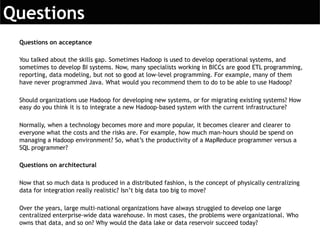 Questions on acceptance
You talked about the skills gap. Sometimes Hadoop is used to develop operational systems, and
sometimes to develop BI systems. Now, many specialists working in BICCs are good ETL programming,
reporting, data modeling, but not so good at low-level programming. For example, many of them
have never programmed Java. What would you recommend them to do to be able to use Hadoop?
Should organizations use Hadoop for developing new systems, or for migrating existing systems? How
easy do you think it is to integrate a new Hadoop-based system with the current infrastructure?
Normally, when a technology becomes more and more popular, it becomes clearer and clearer to
everyone what the costs and the risks are. For example, how much man-hours should be spend on
managing a Hadoop environment? So, what’s the productivity of a MapReduce programmer versus a
SQL programmer?
Questions on architectural
Now that so much data is produced in a distributed fashion, is the concept of physically centralizing
data for integration really realistic? Isn’t big data too big to move?
Over the years, large multi-national organizations have always struggled to develop one large
centralized enterprise-wide data warehouse. In most cases, the problems were organizational. Who
owns that data, and so on? Why would the data lake or data reservoir succeed today?
 