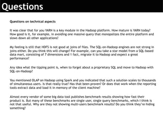 Questions on technical aspects
It was clear that for you YARN is a key module in the Hadoop platform. How mature is YARN today?
How good is it, for example, in avoiding one massive query that monopolizes the entire platform and
slows down all other applications?
My feeling is still that HDFS is not good at joins of files. The SQL-on-Hadoop engines are not strong in
joins either. Do you think this will change? For example, can you take a star model from a SQL-based
data mart, consisting of 7 dimensions and 1 fact, migrate it to Hadoop and expect a great
performance?
Any idea what the tipping point is, when to forget about a proprietary SQL and move to Hadoop with
SQL-on-Hadoop?
You mentioned OLAP on Hadoop using Spark and you indicated that such a solution scales to thousands
of simultaneous users. Is that really true? Has that been proven? Or does that work when the reporting
tools extract data and load it in memory of the client machine?
Almost every vendor of some big data tool publishes benchmark results showing how fast their
product is. But many of these benchmarks are single user, single query benchmarks, which I think is
not that useful. Why are they not showing multi-users benchmark results? Do you think they’re hiding
something?
 