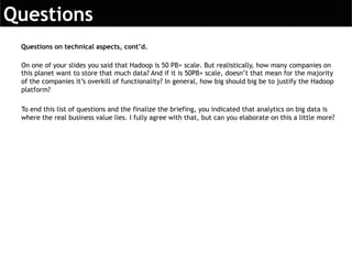 On one of your slides you said that Hadoop is 50 PB+ scale. But realistically, how many companies on
this planet want to store that much data? And if it is 50PB+ scale, doesn’t that mean for the majority
of the companies it’s overkill of functionality? In general, how big should big be to justify the Hadoop
platform?
To end this list of questions and the finalize the briefing, you indicated that analytics on big data is
where the real business value lies. I fully agree with that, but can you elaborate on this a little more?
Questions on technical aspects, cont’d.
 
