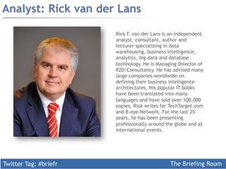 Twitter Tag: #briefr The Briefing Room
Analyst: Rick van der Lans
Rick F. van der Lans is an independent
analyst, consultant, author and
lecturer specializing in data
warehousing, business intelligence,
analytics, big data and database
technology. He is Managing Director of
R20/Consultancy. He has advised many
large companies worldwide on
defining their business intelligence
architectures. His popular IT books
have been translated into many
languages and have sold over 100,000
copies. Rick writes for TechTarget.com
and B-eye-Network. For the last 25
years, he has been presenting
professionally around the globe and at
international events.
 