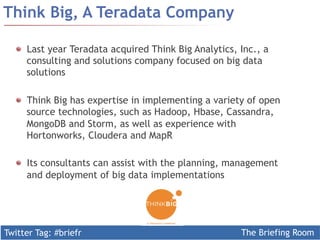 Twitter Tag: #briefr The Briefing Room
Think Big, A Teradata Company
  Last year Teradata acquired Think Big Analytics, Inc., a
consulting and solutions company focused on big data
solutions
  Think Big has expertise in implementing a variety of open
source technologies, such as Hadoop, Hbase, Cassandra,
MongoDB and Storm, as well as experience with
Hortonworks, Cloudera and MapR
  Its consultants can assist with the planning, management
and deployment of big data implementations
 