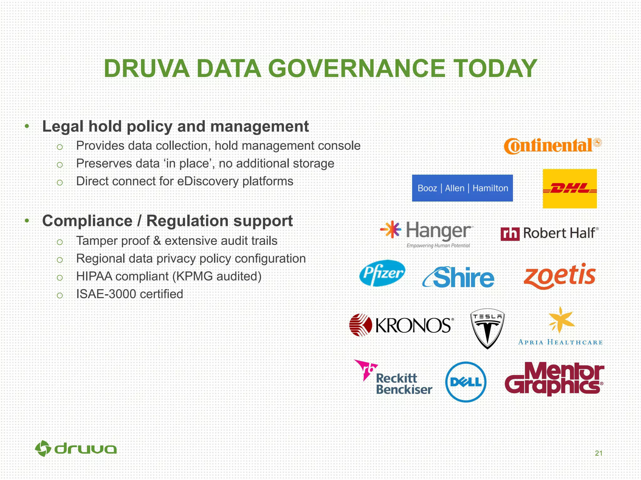 21
DRUVA DATA GOVERNANCE TODAY
•  Legal hold policy and management
o  Provides data collection, hold management console
o  Preserves data ‘in place’, no additional storage
o  Direct connect for eDiscovery platforms
•  Compliance / Regulation support
o  Tamper proof & extensive audit trails
o  Regional data privacy policy configuration
o  HIPAA compliant (KPMG audited)
o  ISAE-3000 certified
 