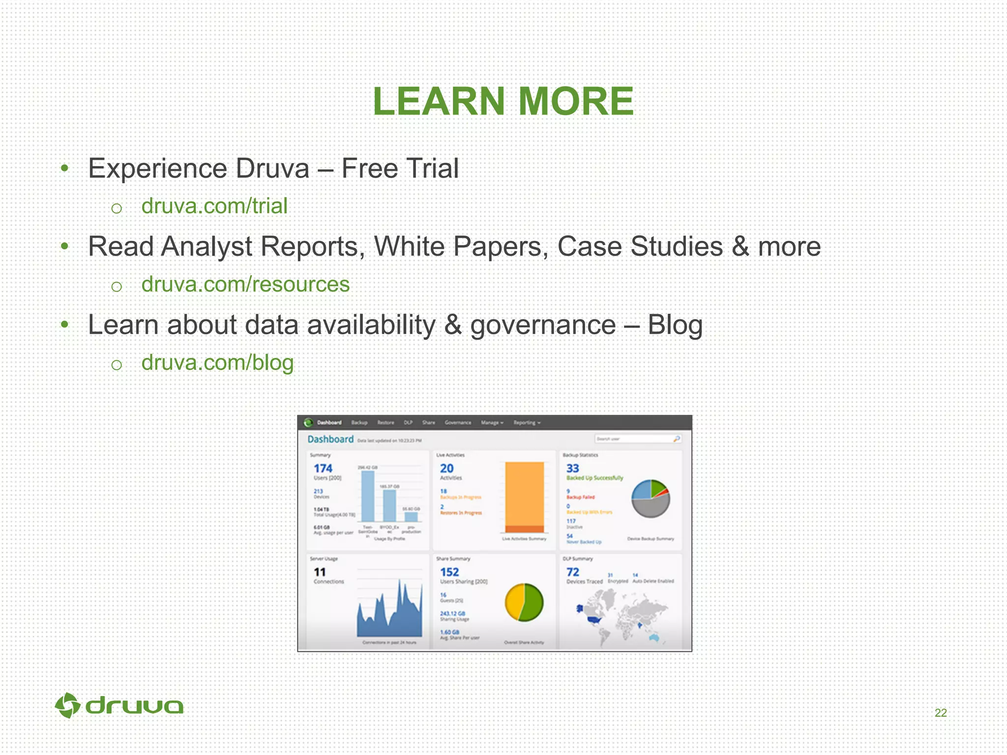 22
LEARN MORE
•  Experience Druva – Free Trial
o  druva.com/trial
•  Read Analyst Reports, White Papers, Case Studies & more
o  druva.com/resources
•  Learn about data availability & governance – Blog
o  druva.com/blog
 