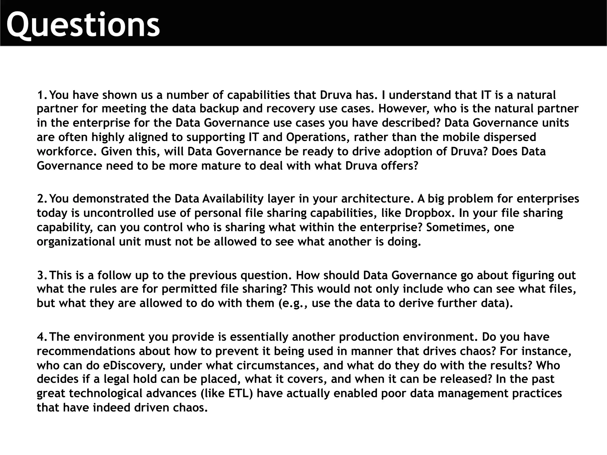 1.You have shown us a number of capabilities that Druva has. I understand that IT is a natural
partner for meeting the data backup and recovery use cases. However, who is the natural partner
in the enterprise for the Data Governance use cases you have described? Data Governance units
are often highly aligned to supporting IT and Operations, rather than the mobile dispersed
workforce. Given this, will Data Governance be ready to drive adoption of Druva? Does Data
Governance need to be more mature to deal with what Druva offers?
2.You demonstrated the Data Availability layer in your architecture. A big problem for enterprises
today is uncontrolled use of personal file sharing capabilities, like Dropbox. In your file sharing
capability, can you control who is sharing what within the enterprise? Sometimes, one
organizational unit must not be allowed to see what another is doing.
3.This is a follow up to the previous question. How should Data Governance go about figuring out
what the rules are for permitted file sharing? This would not only include who can see what files,
but what they are allowed to do with them (e.g., use the data to derive further data).
4.The environment you provide is essentially another production environment. Do you have
recommendations about how to prevent it being used in manner that drives chaos? For instance,
who can do eDiscovery, under what circumstances, and what do they do with the results? Who
decides if a legal hold can be placed, what it covers, and when it can be released? In the past
great technological advances (like ETL) have actually enabled poor data management practices
that have indeed driven chaos.
 