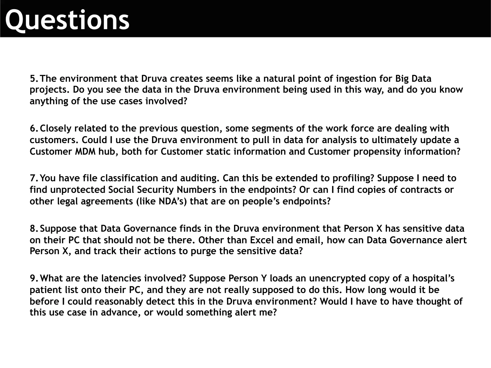 5.The environment that Druva creates seems like a natural point of ingestion for Big Data
projects. Do you see the data in the Druva environment being used in this way, and do you know
anything of the use cases involved?
6.Closely related to the previous question, some segments of the work force are dealing with
customers. Could I use the Druva environment to pull in data for analysis to ultimately update a
Customer MDM hub, both for Customer static information and Customer propensity information?
7.You have file classification and auditing. Can this be extended to profiling? Suppose I need to
find unprotected Social Security Numbers in the endpoints? Or can I find copies of contracts or
other legal agreements (like NDA’s) that are on people’s endpoints?
8.Suppose that Data Governance finds in the Druva environment that Person X has sensitive data
on their PC that should not be there. Other than Excel and email, how can Data Governance alert
Person X, and track their actions to purge the sensitive data?
9.What are the latencies involved? Suppose Person Y loads an unencrypted copy of a hospital’s
patient list onto their PC, and they are not really supposed to do this. How long would it be
before I could reasonably detect this in the Druva environment? Would I have to have thought of
this use case in advance, or would something alert me?
 