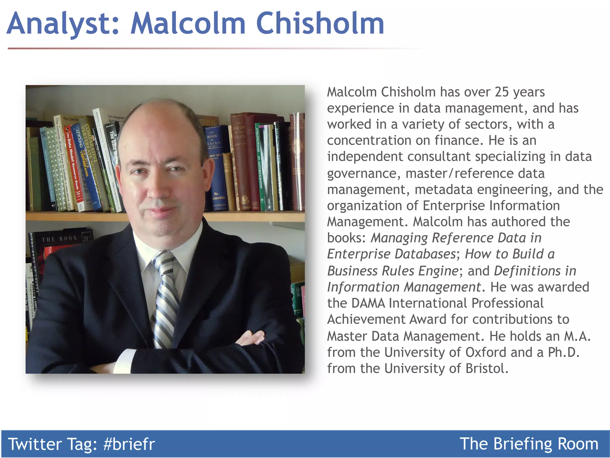 Twitter Tag: #briefr The Briefing Room
Analyst: Malcolm Chisholm
Malcolm Chisholm has over 25 years
experience in data management, and has
worked in a variety of sectors, with a
concentration on finance. He is an
independent consultant specializing in data
governance, master/reference data
management, metadata engineering, and the
organization of Enterprise Information
Management. Malcolm has authored the
books: Managing Reference Data in
Enterprise Databases; How to Build a
Business Rules Engine; and Definitions in
Information Management. He was awarded
the DAMA International Professional
Achievement Award for contributions to
Master Data Management. He holds an M.A.
from the University of Oxford and a Ph.D.
from the University of Bristol.
 