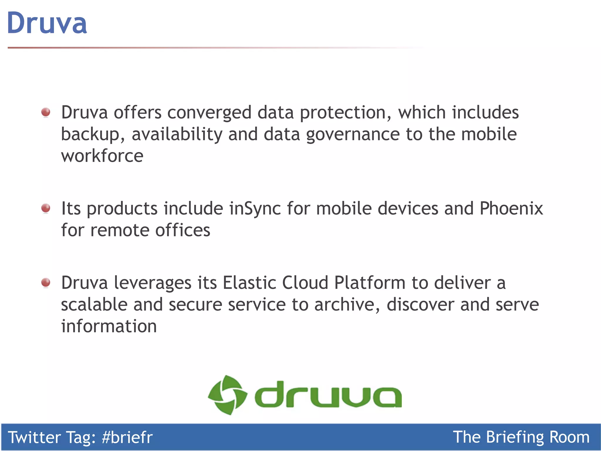 Twitter Tag: #briefr The Briefing Room
Druva
Druva offers converged data protection, which includes
backup, availability and data governance to the mobile
workforce
  Its products include inSync for mobile devices and Phoenix
for remote offices
Druva leverages its Elastic Cloud Platform to deliver a
scalable and secure service to archive, discover and serve
information
 