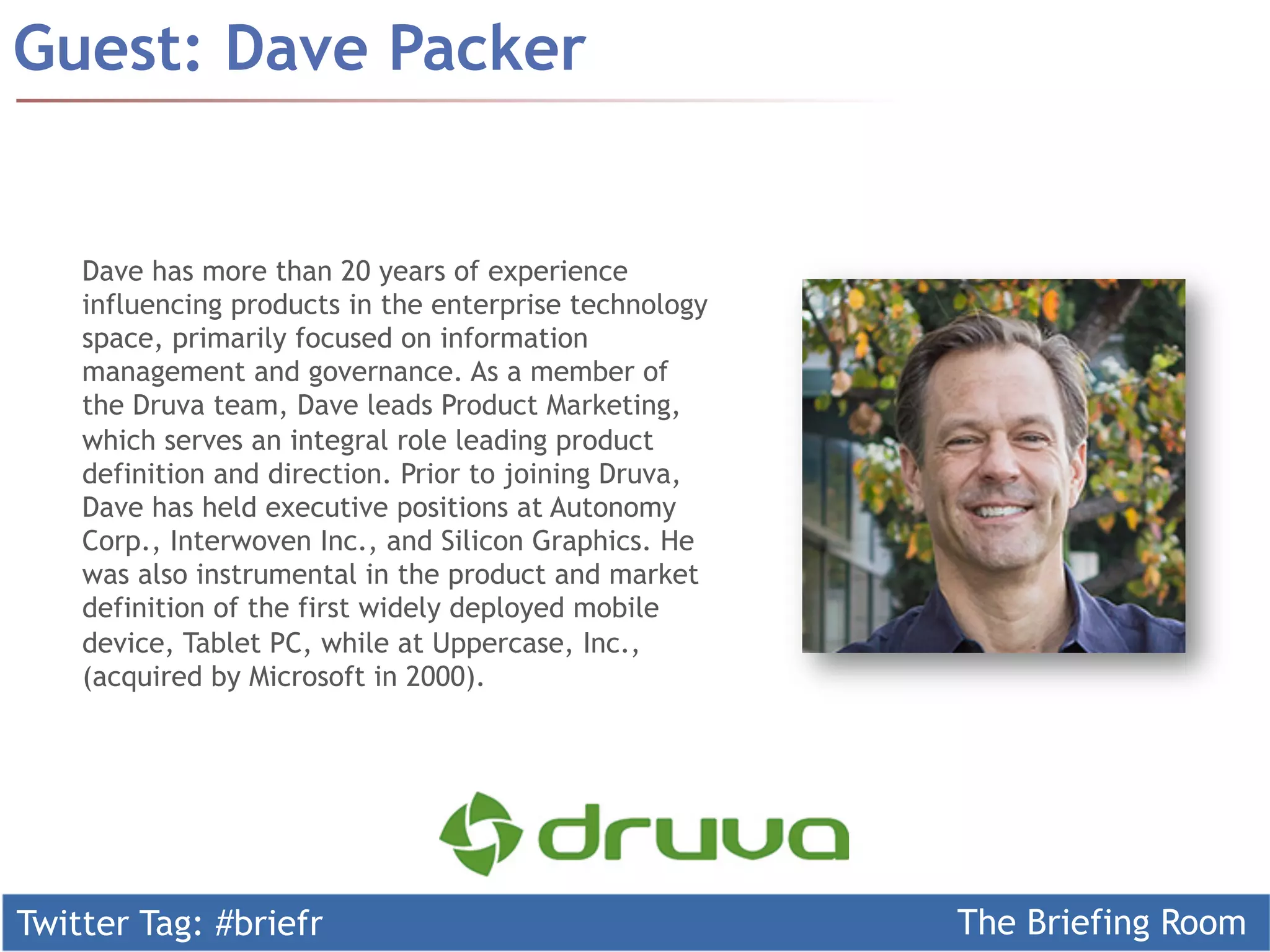 Twitter Tag: #briefr The Briefing Room
Guest: Dave Packer
Dave has more than 20 years of experience
influencing products in the enterprise technology
space, primarily focused on information
management and governance. As a member of
the Druva team, Dave leads Product Marketing,
which serves an integral role leading product
definition and direction. Prior to joining Druva,
Dave has held executive positions at Autonomy
Corp., Interwoven Inc., and Silicon Graphics. He
was also instrumental in the product and market
definition of the first widely deployed mobile
device, Tablet PC, while at Uppercase, Inc.,
(acquired by Microsoft in 2000).
 