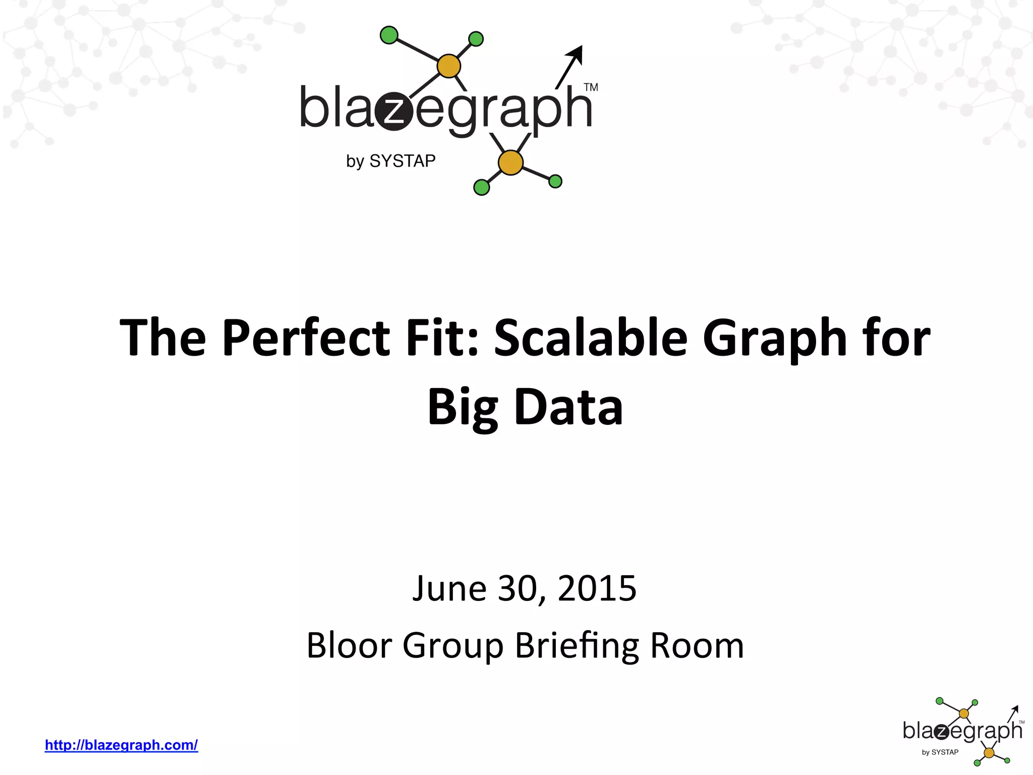 http://blazegraph.com/
The	
  Perfect	
  Fit:	
  Scalable	
  Graph	
  for	
  
Big	
  Data	
  
June	
  30,	
  2015	
  
Bloor	
  Group	
  Brieﬁng	
  Room	
  
 