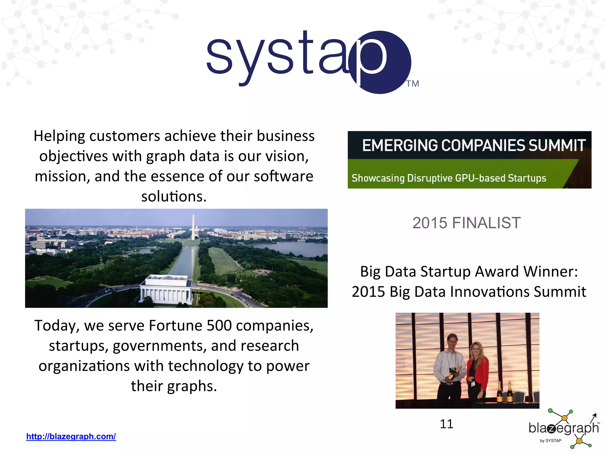 http://blazegraph.com/
11
Big	
  Data	
  Startup	
  Award	
  Winner:	
  	
  
2015	
  Big	
  Data	
  InnovaBons	
  Summit	
  
	
  
Helping	
  customers	
  achieve	
  their	
  business	
  
objecBves	
  with	
  graph	
  data	
  is	
  our	
  vision,	
  
mission,	
  and	
  the	
  essence	
  of	
  our	
  soJware	
  
soluBons.	
  
Today,	
  we	
  serve	
  Fortune	
  500	
  companies,	
  
startups,	
  governments,	
  and	
  research	
  
organizaBons	
  with	
  technology	
  to	
  power	
  
their	
  graphs.	
  
	
  
 