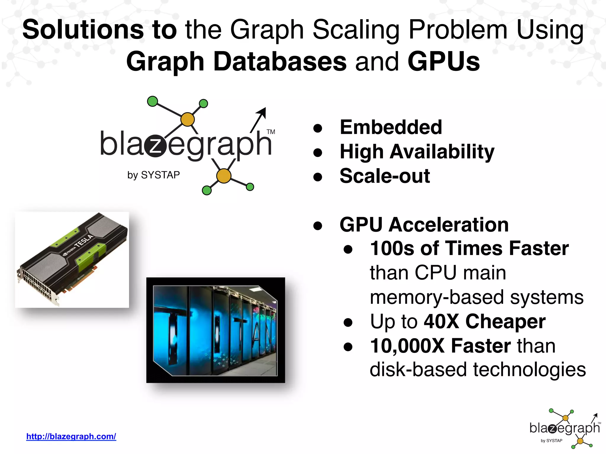http://blazegraph.com/
Solutions to the Graph Scaling Problem Using
Graph Databases and GPUs
●  Embedded
●  High Availability
●  Scale-out
●  GPU Acceleration
●  100s of Times Faster
than CPU main
memory-based systems
●  Up to 40X Cheaper
●  10,000X Faster than
disk-based technologies
 