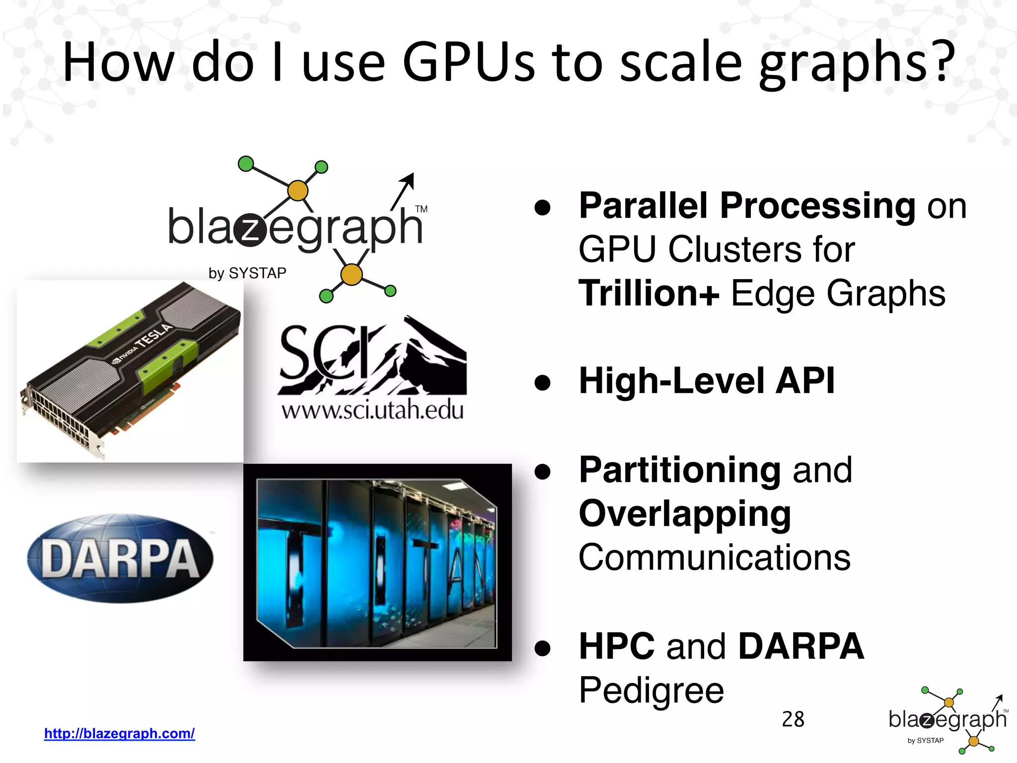 http://blazegraph.com/
How	
  do	
  I	
  use	
  GPUs	
  to	
  scale	
  graphs?	
  
●  Parallel Processing on
GPU Clusters for
Trillion+ Edge Graphs
●  High-Level API
●  Partitioning and
Overlapping
Communications
●  HPC and DARPA
Pedigree
28
 