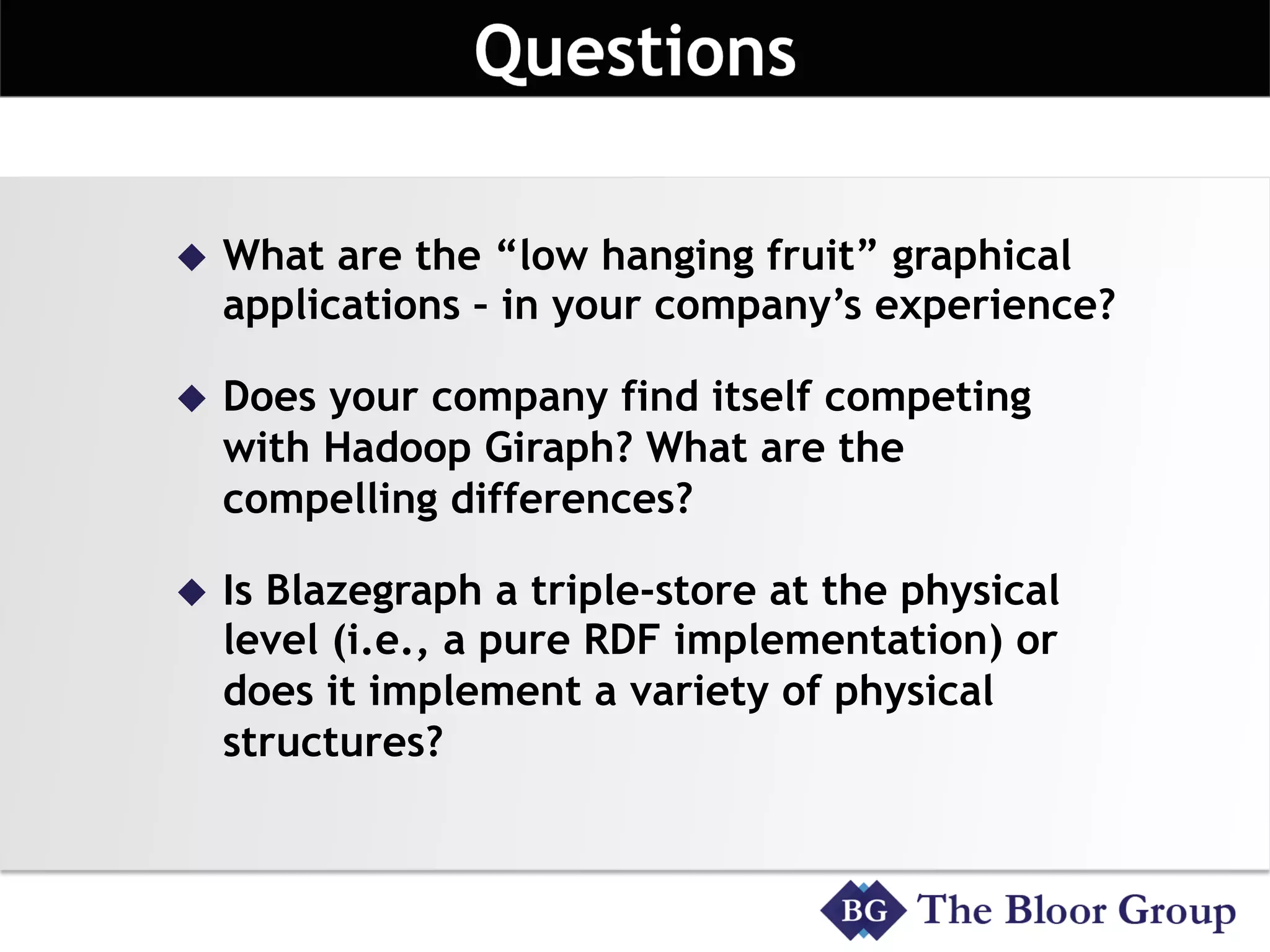 u  What are the “low hanging fruit” graphical
applications – in your company’s experience?
u  Does your company find itself competing
with Hadoop Giraph? What are the
compelling differences?
u  Is Blazegraph a triple-store at the physical
level (i.e., a pure RDF implementation) or
does it implement a variety of physical
structures?
 