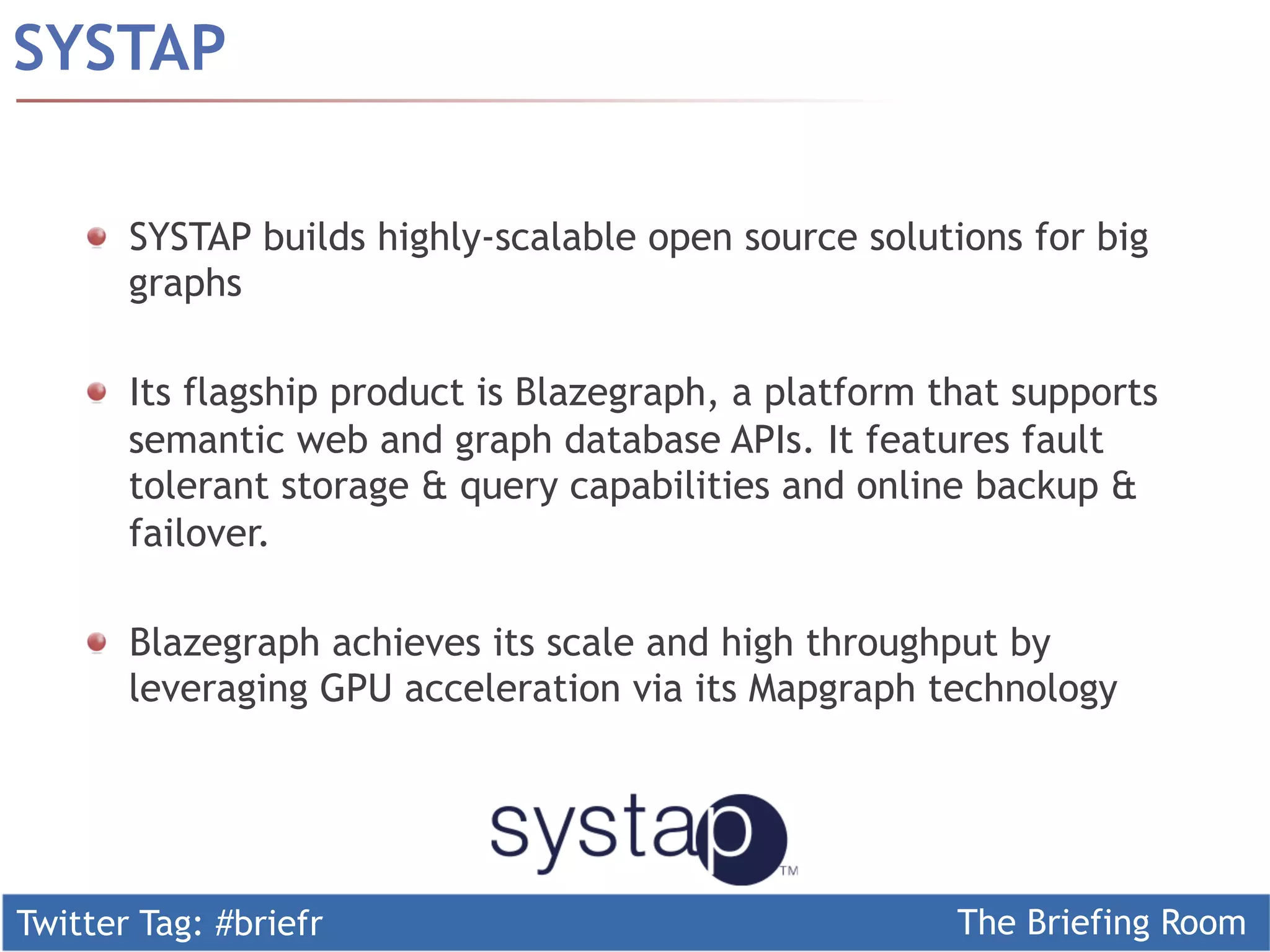 Twitter Tag: #briefr The Briefing Room
SYSTAP
  SYSTAP builds highly-scalable open source solutions for big
graphs
  Its flagship product is Blazegraph, a platform that supports
semantic web and graph database APIs. It features fault
tolerant storage & query capabilities and online backup &
failover.
Blazegraph achieves its scale and high throughput by
leveraging GPU acceleration via its Mapgraph technology
 