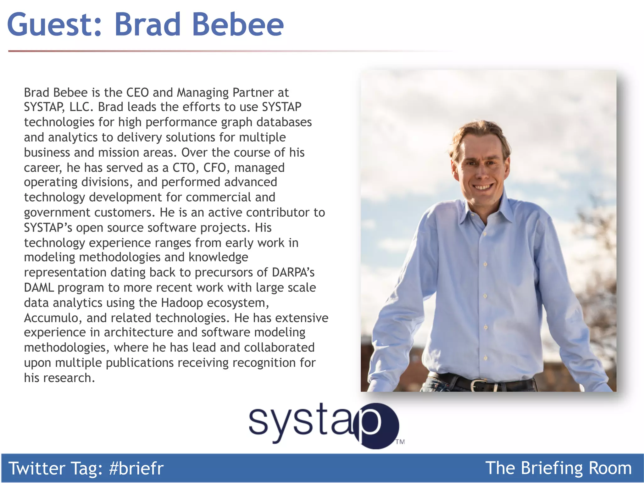 Twitter Tag: #briefr The Briefing Room
Guest: Brad Bebee
Brad Bebee is the CEO and Managing Partner at
SYSTAP, LLC. Brad leads the efforts to use SYSTAP
technologies for high performance graph databases
and analytics to delivery solutions for multiple
business and mission areas. Over the course of his
career, he has served as a CTO, CFO, managed
operating divisions, and performed advanced
technology development for commercial and
government customers. He is an active contributor to
SYSTAP’s open source software projects. His
technology experience ranges from early work in
modeling methodologies and knowledge
representation dating back to precursors of DARPA’s
DAML program to more recent work with large scale
data analytics using the Hadoop ecosystem,
Accumulo, and related technologies. He has extensive
experience in architecture and software modeling
methodologies, where he has lead and collaborated
upon multiple publications receiving recognition for
his research.
 