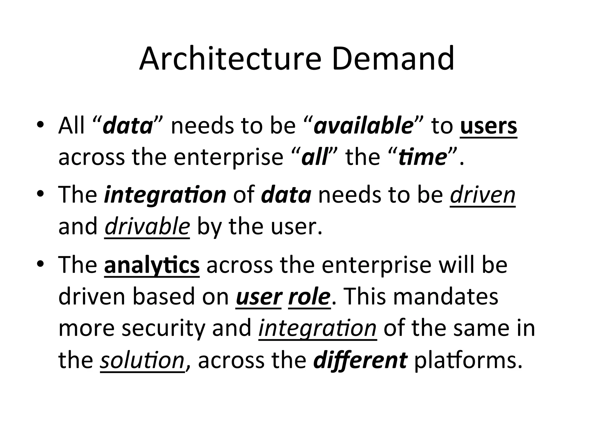 Architecture	
  Demand	
  
•  All	
  “data”	
  needs	
  to	
  be	
  “available”	
  to	
  users	
  
across	
  the	
  enterprise	
  “all”	
  the	
  “)me”.	
  
•  The	
  integra)on	
  of	
  data	
  needs	
  to	
  be	
  driven	
  
and	
  drivable	
  by	
  the	
  user.	
  
•  The	
  analy)cs	
  across	
  the	
  enterprise	
  will	
  be	
  
driven	
  based	
  on	
  user	
  role.	
  This	
  mandates	
  
more	
  security	
  and	
  integra9on	
  of	
  the	
  same	
  in	
  
the	
  solu9on,	
  across	
  the	
  diﬀerent	
  plaQorms.	
  
 