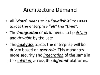 Architecture	
  Demand	
  
•  All	
  “data”	
  needs	
  to	
  be	
  “available”	
  to	
  users	
  
across	
  the	
  enterprise	
  “all”	
  the	
  “)me”.	
  
•  The	
  integra)on	
  of	
  data	
  needs	
  to	
  be	
  driven	
  
and	
  drivable	
  by	
  the	
  user.	
  
•  The	
  analy)cs	
  across	
  the	
  enterprise	
  will	
  be	
  
driven	
  based	
  on	
  user	
  role.	
  This	
  mandates	
  
more	
  security	
  and	
  integra9on	
  of	
  the	
  same	
  in	
  
the	
  solu9on,	
  across	
  the	
  diﬀerent	
  plaQorms.	
  
 