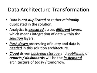 Data	
  Architecture	
  Transforma:on	
  
•  Data	
  is	
  not	
  duplicated	
  or	
  rather	
  minimally	
  
duplicated	
  in	
  the	
  solu:on.	
  
•  Analy:cs	
  is	
  executed	
  across	
  diﬀerent	
  layers,	
  
which	
  means	
  integra:on	
  of	
  data	
  within	
  the	
  
solu)on	
  layers.	
  
•  Push	
  down	
  processing	
  of	
  query	
  and	
  data	
  is	
  
needed	
  in	
  this	
  solu:on	
  architecture.	
  
•  Cloud	
  driven	
  back-­‐end	
  storage	
  and	
  publishing	
  of	
  
reports	
  /	
  dashboards	
  will	
  be	
  the	
  in-­‐demand	
  
architecture	
  of	
  today	
  /	
  tomorrow.	
  
 