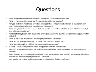Ques:ons	
  
•  What	
  was	
  the	
  key	
  driver	
  from	
  Teradata's	
  perspec:ve	
  to	
  create	
  the	
  QueryGrid?	
  
•  What	
  is	
  the	
  compe::ve	
  landscape	
  from	
  a	
  solu:on	
  selling	
  perspec:ve?	
  
•  Why	
  do	
  customers	
  need	
  more	
  educa:on	
  on	
  this	
  solu:on	
  set?	
  (What	
  is	
  the	
  key	
  set	
  of	
  frustra:ons	
  that	
  
users	
  cannot	
  explain	
  and	
  need	
  more	
  focused	
  educa:on?)	
  
•  What	
  analy:c	
  solu:ons	
  can	
  be	
  supported	
  with	
  combina:on	
  of	
  Teradata	
  DW,	
  QueryGrid,	
  Hadoop,	
  SAS,	
  R	
  
and	
  Tableau	
  technologies?	
  
•  Who	
  are	
  the	
  key	
  buyers	
  from	
  a	
  customer	
  or	
  prospect	
  viewpoint	
  -­‐	
  business	
  users	
  or	
  technology	
  innovators	
  
or	
  both?	
  
•  What	
  is	
  the	
  future	
  move	
  from	
  a	
  solu:on	
  perspec:ve	
  on	
  QueryGrid?	
  
•  What	
  are	
  the	
  new	
  features	
  if	
  you	
  can	
  share	
  from	
  a	
  solu:on	
  perspec:ve?	
  
•  What	
  does	
  a	
  QueryGrid	
  POC	
  look	
  from	
  an	
  execu:on	
  perspec:ve?	
  
•  Is	
  there	
  a	
  cloud-­‐based	
  plaQorm	
  that	
  is	
  being	
  driven	
  from	
  this	
  architecture?	
  
•  Are	
  there	
  security	
  features	
  that	
  are	
  new	
  or	
  does	
  current	
  LDAP	
  execu:on	
  provide	
  the	
  security	
  support	
  
needed?	
  
•  Does	
  Teradata	
  work	
  on	
  query	
  op:miza:on	
  in	
  other	
  systems	
  apart	
  from	
  Teradata,	
  considering	
  the	
  unique	
  
feature	
  and	
  cool	
  feature	
  perspec:ves	
  for	
  QueryGrid?	
  
•  Any	
  speciﬁc	
  use	
  case	
  or	
  problem	
  addressed	
  by	
  this	
  solu:on	
  that	
  we	
  can	
  discuss?	
  
 