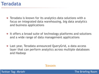 Twitter Tag: #briefr The Briefing Room
Teradata
  Teradata is known for its analytics data solutions with a
focus on integrated data warehousing, big data analytics
and business applications
  It offers a broad suite of technology platforms and solutions
and a wide range of data management applications
  Last year, Teradata announced QueryGrid, a data access
layer that can perform analytics across multiple databases
and Hadoop
 