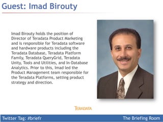Twitter Tag: #briefr The Briefing Room
Guest: Imad Birouty
Imad Birouty holds the position of
Director of Teradata Product Marketing
and is responsible for Teradata software
and hardware products including the
Teradata Database, Teradata Platform
Family, Teradata QueryGrid, Teradata
Unity, Tools and Utilities, and In-Database
Analytics. Prior to this, Imad led the
Product Management team responsible for
the Teradata Platforms, setting product
strategy and direction.
 