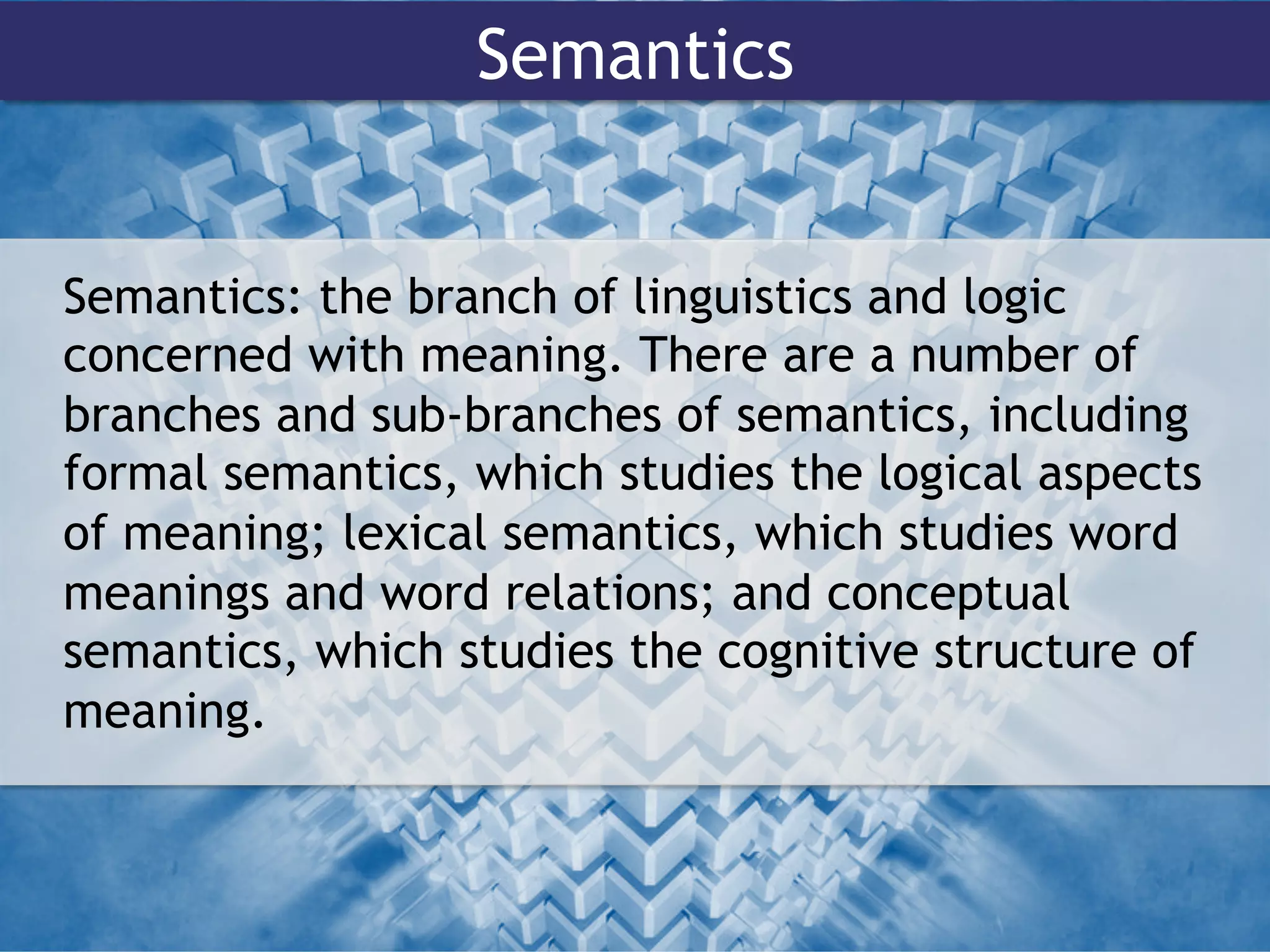 Semantics
Semantics: the branch of linguistics and logic
concerned with meaning. There are a number of
branches and sub-branches of semantics, including
formal semantics, which studies the logical aspects
of meaning; lexical semantics, which studies word
meanings and word relations; and conceptual
semantics, which studies the cognitive structure of
meaning.
 