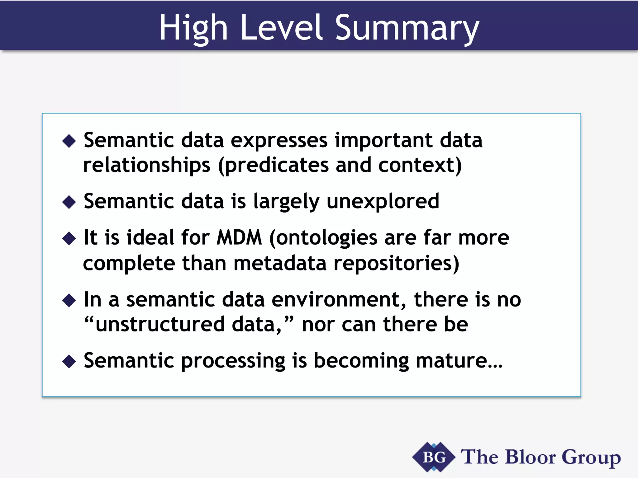 High Level Summary
u  Semantic data expresses important data
relationships (predicates and context)
u  Semantic data is largely unexplored
u  It is ideal for MDM (ontologies are far more
complete than metadata repositories)
u  In a semantic data environment, there is no
“unstructured data,” nor can there be
u  Semantic processing is becoming mature…
 