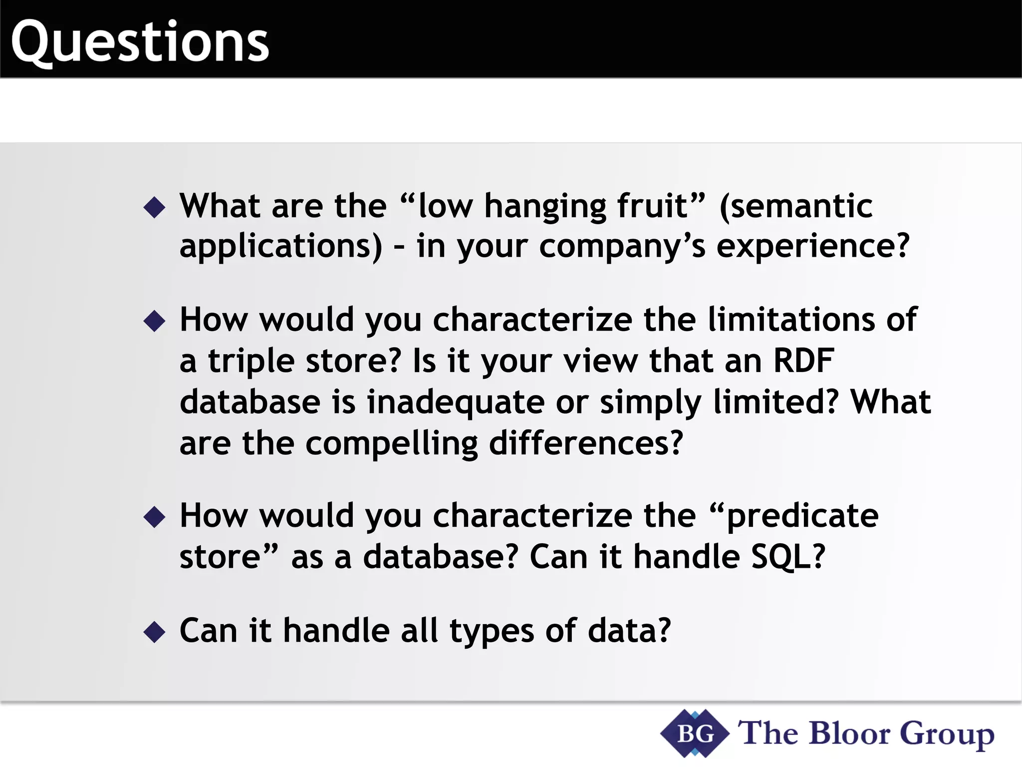 u  What are the “low hanging fruit” (semantic
applications) – in your company’s experience?
u  How would you characterize the limitations of
a triple store? Is it your view that an RDF
database is inadequate or simply limited? What
are the compelling differences?
u  How would you characterize the “predicate
store” as a database? Can it handle SQL?
u  Can it handle all types of data?
 