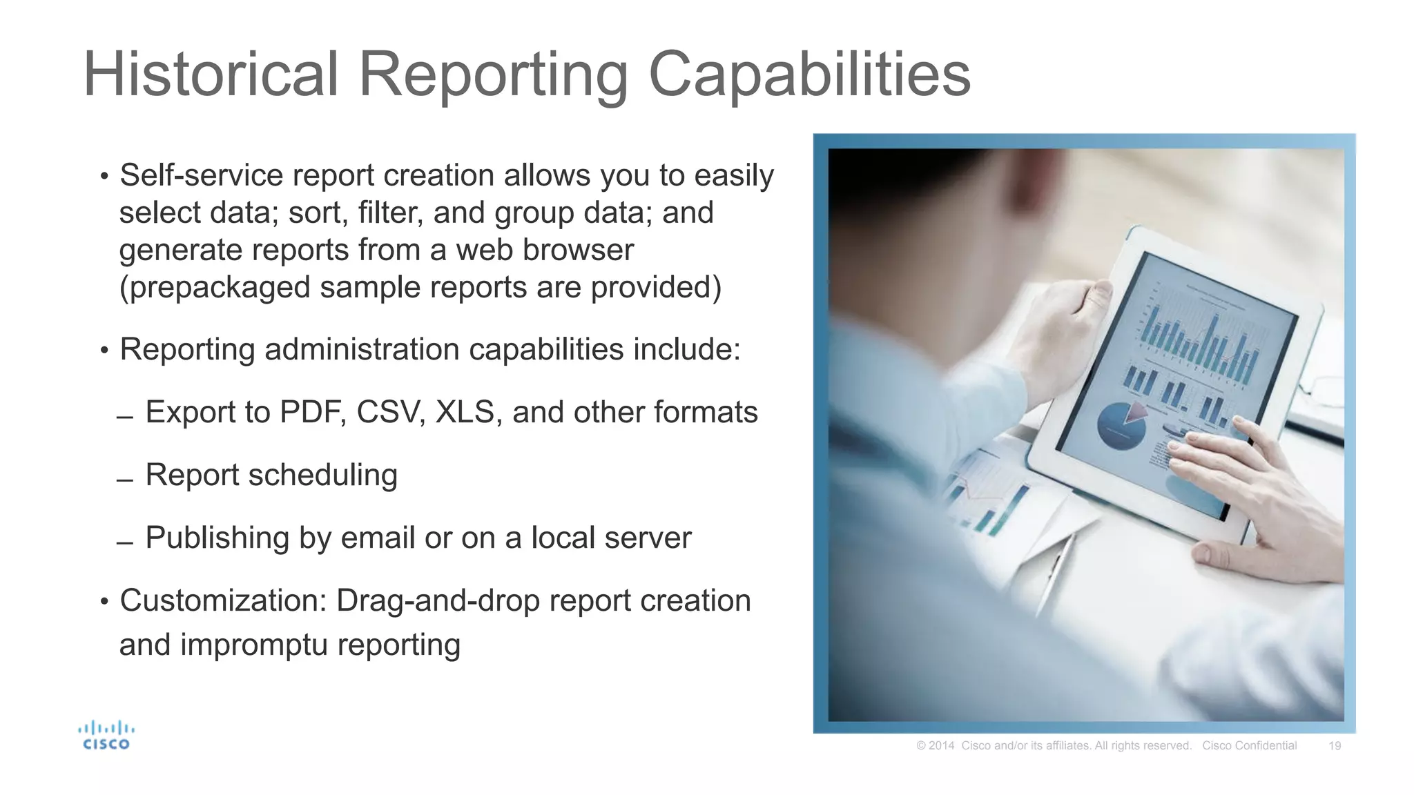 19© 2014 Cisco and/or its affiliates. All rights reserved. Cisco Confidential
Historical Reporting Capabilities
•  Self-service report creation allows you to easily
select data; sort, filter, and group data; and
generate reports from a web browser
(prepackaged sample reports are provided)
•  Reporting administration capabilities include:
̶  Export to PDF, CSV, XLS, and other formats
̶  Report scheduling
̶  Publishing by email or on a local server
•  Customization: Drag-and-drop report creation
and impromptu reporting
 